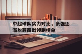 中超球队实力对比，豪强逐渐脱颖而出领跑榜单-九游体育下载