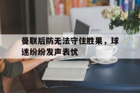 曼联后防无法守住胜果，球迷纷纷发声表忧-九游游戏平台