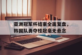亚洲冠军杯结束全面复盘，韩国队勇夺桂冠毫无悬念-jiuyou官网入口
