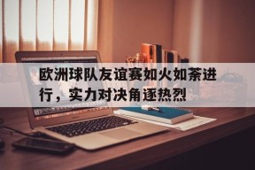 欧洲球队友谊赛如火如荼进行，实力对决角逐热烈-jiuyou官网入口
