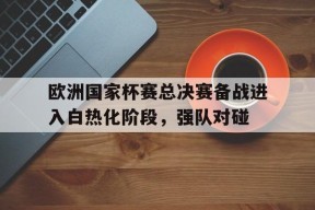 欧洲国家杯赛总决赛备战进入白热化阶段，强队对碰-九游官网