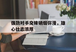 强劲对手交锋硝烟弥漫，雄心壮志浓厚-九游官网