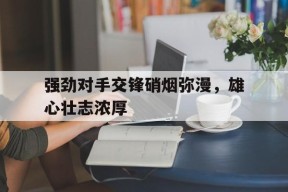 强劲对手交锋硝烟弥漫，雄心壮志浓厚-九游官网