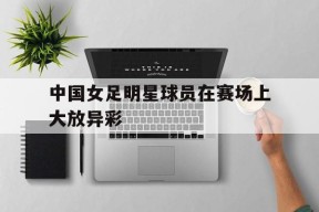 中国女足明星球员在赛场上大放异彩-九游游戏平台
