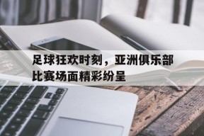 足球狂欢时刻，亚洲俱乐部比赛场面精彩纷呈-九游体育下载