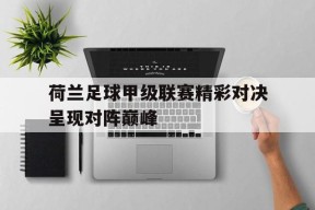荷兰足球甲级联赛精彩对决呈现对阵巅峰-九游体育下载