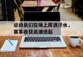 运动员们在场上挥洒汗水，赛事收获高潮迭起-九游游戏平台