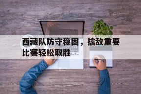 西藏队防守稳固，擒敌重要比赛轻松取胜-九游娱乐APP