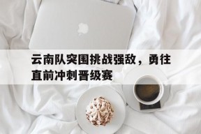 云南队突围挑战强敌，勇往直前冲刺晋级赛-九游体育下载