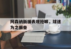 阿森纳新援表现抢眼，球迷为之振奋-九游体育下载