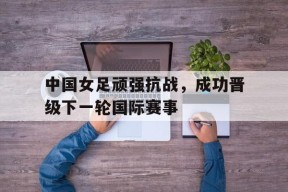 中国女足顽强抗战，成功晋级下一轮国际赛事-九游官网