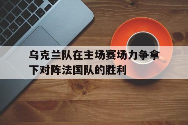 乌克兰队在主场赛场力争拿下对阵法国队的胜利-九游娱乐APP  第1张
